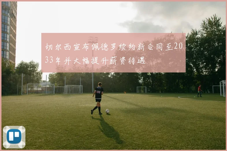 切尔西宣布佩德罗续约新合同至2033年并大幅提升薪资待遇