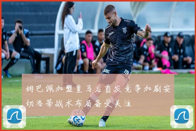 姆巴佩加盟皇马后首发竞争加剧安切洛蒂战术布局备受关注