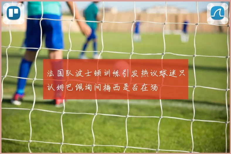 法国队波士顿训练引发热议球迷只认姆巴佩询问梅西是否在场