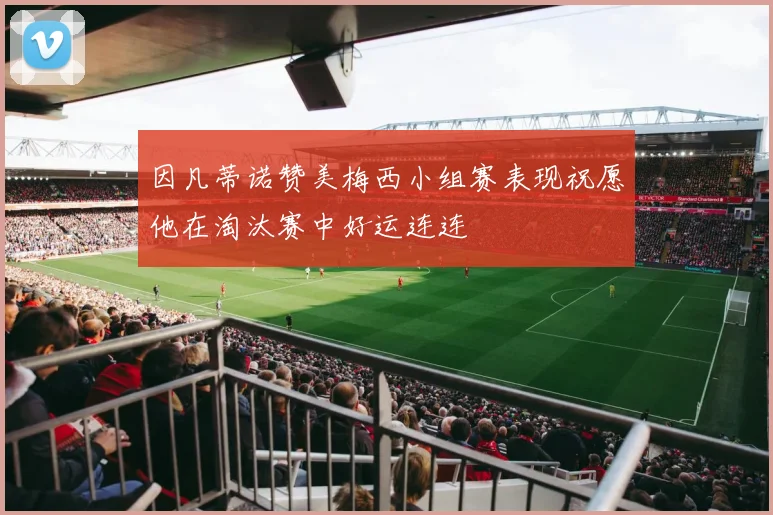 因凡蒂诺赞美梅西小组赛表现祝愿他在淘汰赛中好运连连