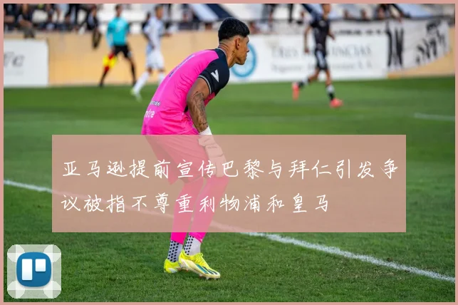 亚马逊提前宣传巴黎与拜仁引发争议被指不尊重利物浦和皇马