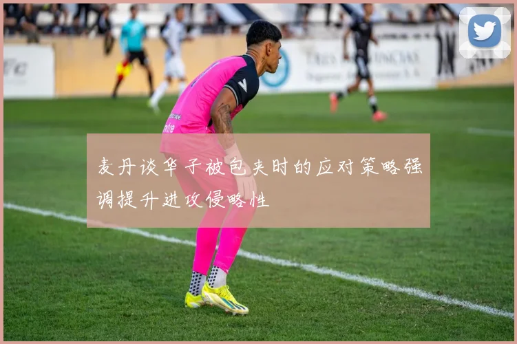 麦丹谈华子被包夹时的应对策略强调提升进攻侵略性