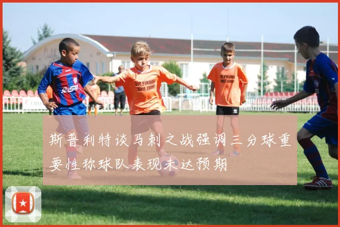 斯普利特谈马刺之战强调三分球重要性称球队表现未达预期