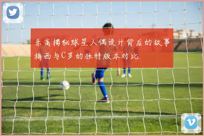 乐高揭秘球星人偶设计背后的故事梅西与C罗的独特版本对比