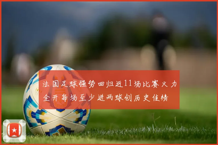 法国足球强势回归近11场比赛火力全开每场至少进两球创历史佳绩
