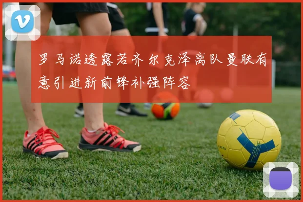 罗马诺透露若齐尔克泽离队曼联有意引进新前锋补强阵容