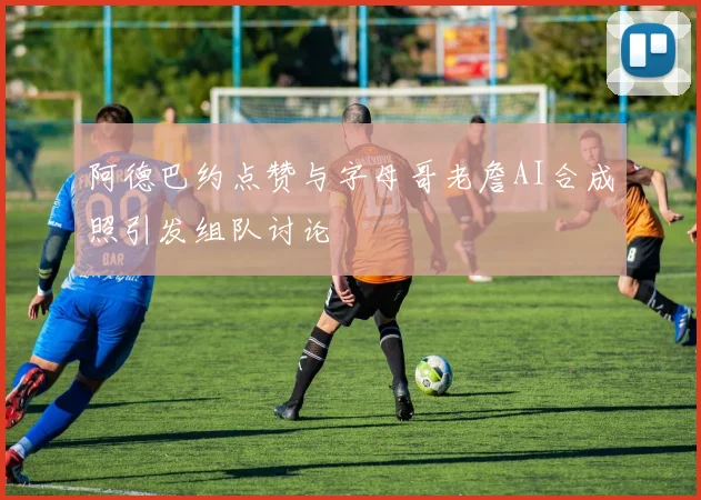 阿德巴约点赞与字母哥老詹AI合成照引发组队讨论