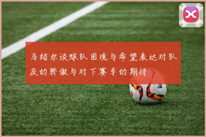 马绍尔谈球队困境与希望表达对队友的骄傲与对下赛季的期待