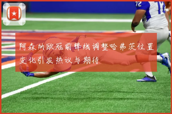 阿森纳欧冠前锋线调整哈弗茨位置变化引发热议与期待