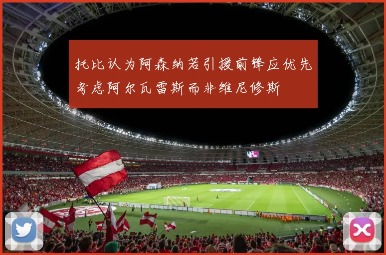 托比认为阿森纳若引援前锋应优先考虑阿尔瓦雷斯而非维尼修斯