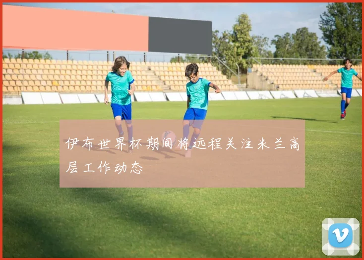 伊布世界杯期间将远程关注米兰高层工作动态