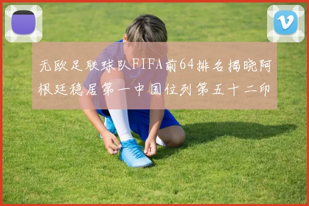 无欧足联球队FIFA前64排名揭晓阿根廷稳居第一中国位列第五十二印度未能入围