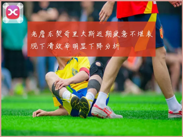 老詹东契奇里夫斯近期疲惫不堪表现下滑效率明显下降分析