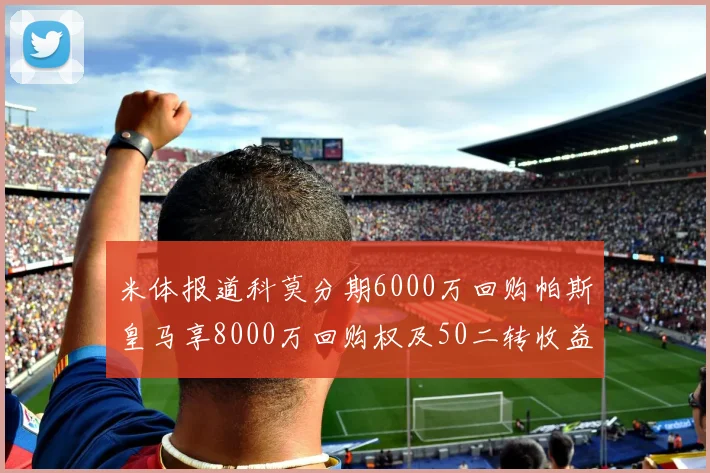 米体报道科莫分期6000万回购帕斯皇马享8000万回购权及50二转收益