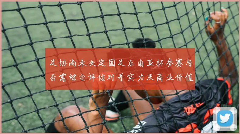 足协尚未决定国足东南亚杯参赛与否需综合评估对手实力及商业价值