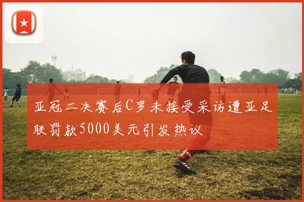 亚冠二决赛后C罗未接受采访遭亚足联罚款5000美元引发热议