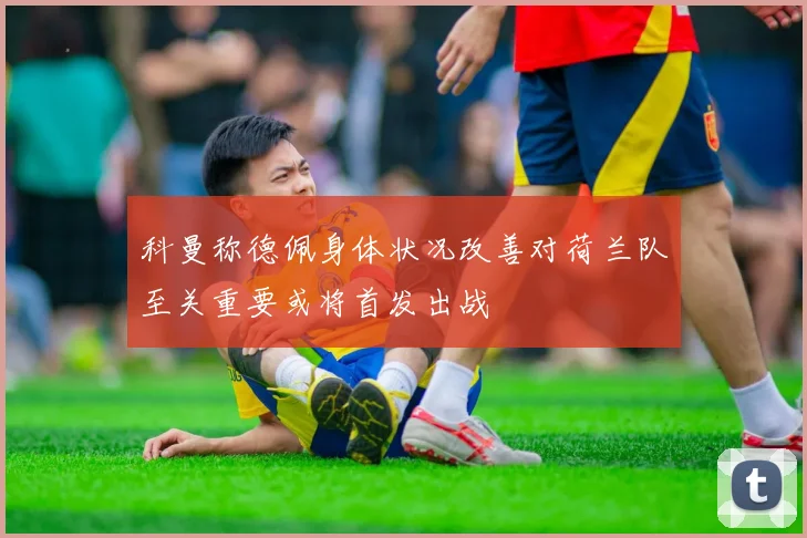 科曼称德佩身体状况改善对荷兰队至关重要或将首发出战