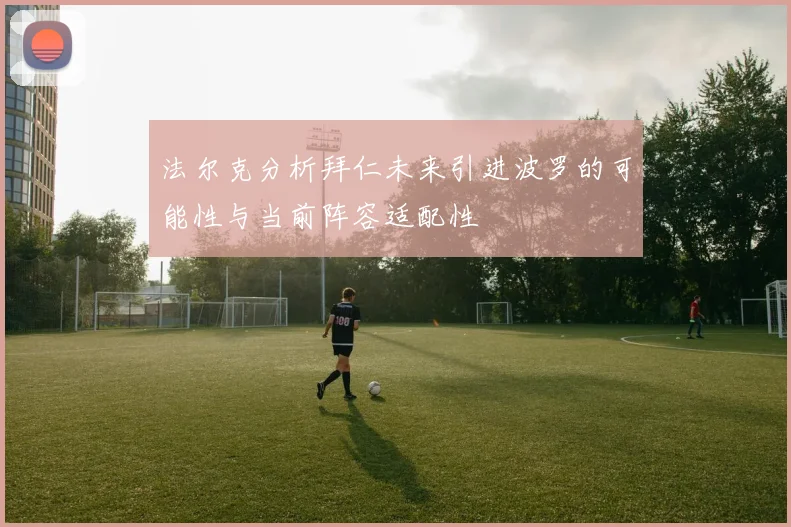 法尔克分析拜仁未来引进波罗的可能性与当前阵容适配性