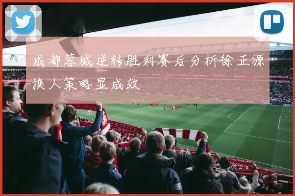 成都蓉城逆转胜利赛后分析徐正源换人策略显成效