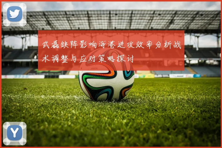 武磊缺阵影响海港进攻效率分析战术调整与应对策略探讨