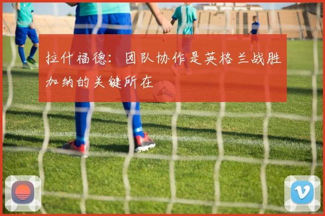 拉什福德：团队协作是英格兰战胜加纳的关键所在