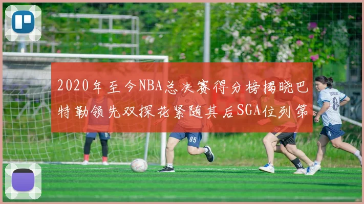 2020年至今NBA总决赛得分榜揭晓巴特勒领先双探花紧随其后SGA位列第四