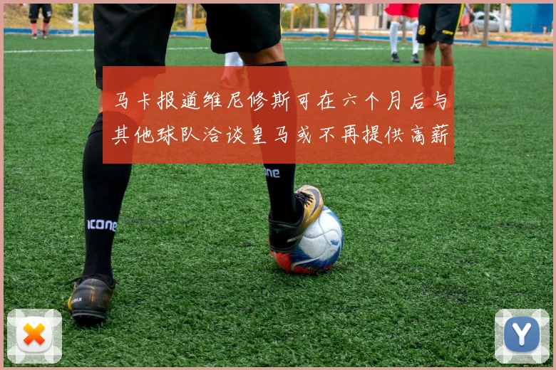 马卡报道维尼修斯可在六个月后与其他球队洽谈皇马或不再提供高薪合同