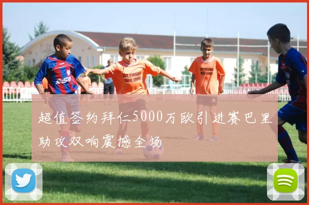 超值签约拜仁5000万欧引进赛巴里助攻双响震撼全场