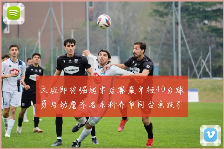 文班即将崛起季后赛最年轻40分球员与幼詹齐名东科乔华同台竞技引关注