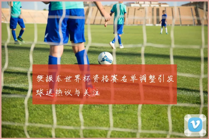 樊振东世界杯资格赛名单调整引发球迷热议与关注