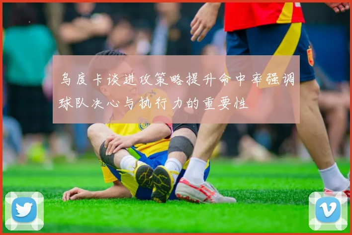 乌度卡谈进攻策略提升命中率强调球队决心与执行力的重要性