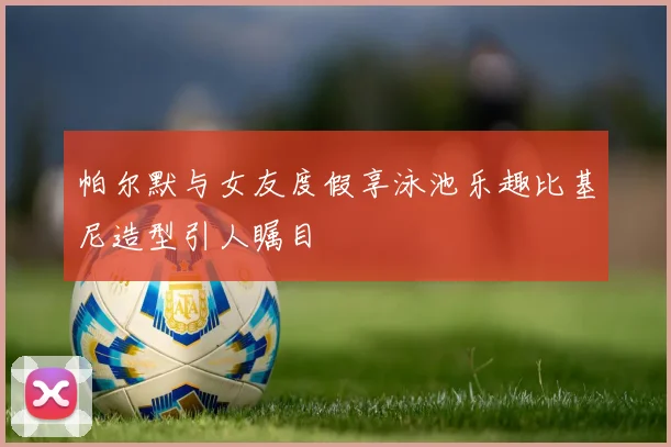 帕尔默与女友度假享泳池乐趣比基尼造型引人瞩目