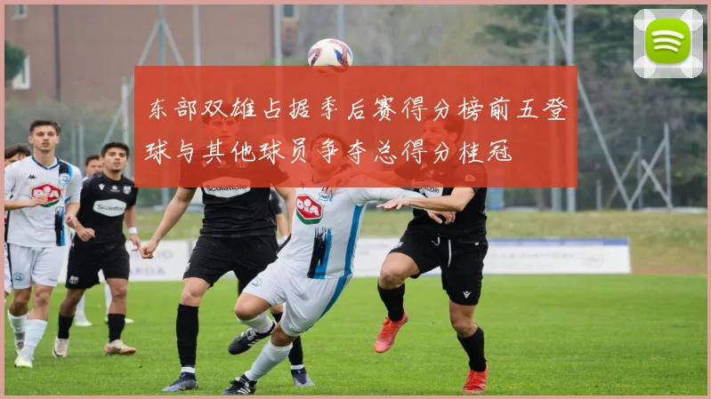 东部双雄占据季后赛得分榜前五登球与其他球员争夺总得分桂冠