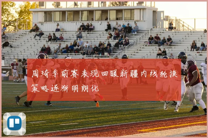周琦季前赛表现回暖新疆内线轮换策略逐渐明朗化