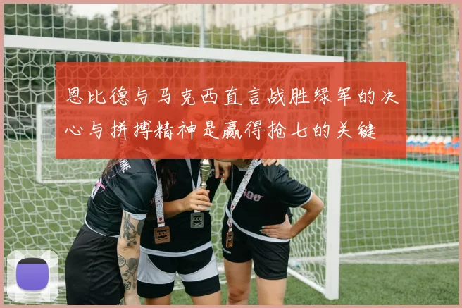 恩比德与马克西直言战胜绿军的决心与拼搏精神是赢得抢七的关键