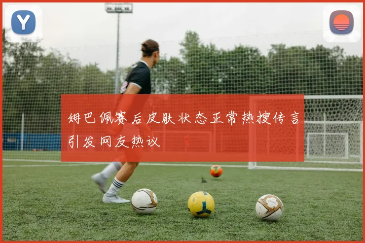 姆巴佩赛后皮肤状态正常热搜传言引发网友热议