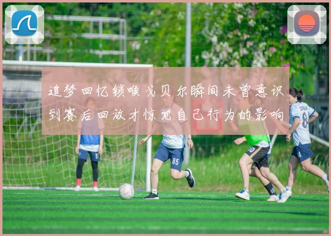 追梦回忆锁喉戈贝尔瞬间未曾意识到赛后回放才惊觉自己行为的影响