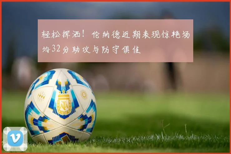 轻松挥洒！伦纳德近期表现惊艳场均32分助攻与防守俱佳