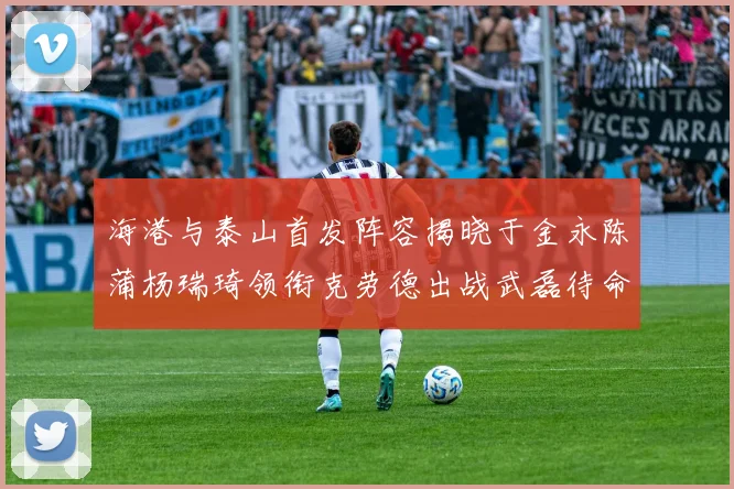 海港与泰山首发阵容揭晓于金永陈蒲杨瑞琦领衔克劳德出战武磊待命替补